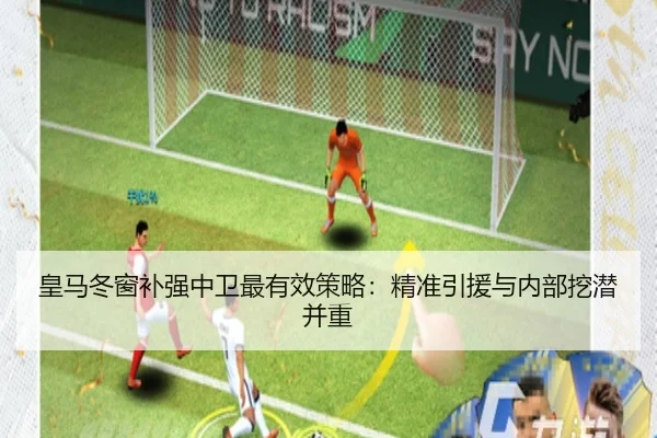 皇马冬窗补强中卫最有效策略：精准引援与内部挖潜并重