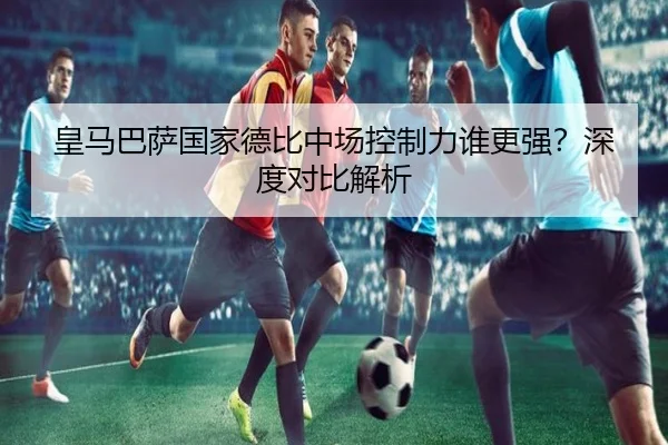皇马巴萨国家德比中场控制力谁更强？深度对比解析