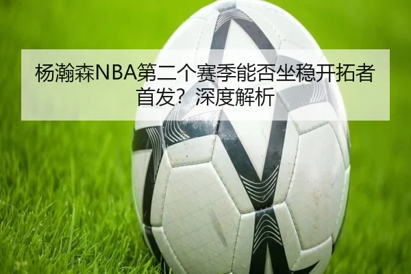 杨瀚森NBA第二个赛季能否坐稳开拓者首发？深度解析